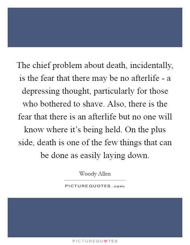 The chief problem about death, incidentally, is the fear that there may be no afterlife - a depressing thought, particularly for those who bothered to shave. Also, there is the fear that there is an afterlife but no one will know where it's being held. On the plus side, death is one of the few things that can be done as easily laying down Picture Quote #1