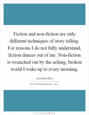 Fiction and non-fiction are only different techniques of story telling. For reasons I do not fully understand, fiction dances out of me. Non-fiction is wrenched out by the aching, broken world I wake up to every morning Picture Quote #1