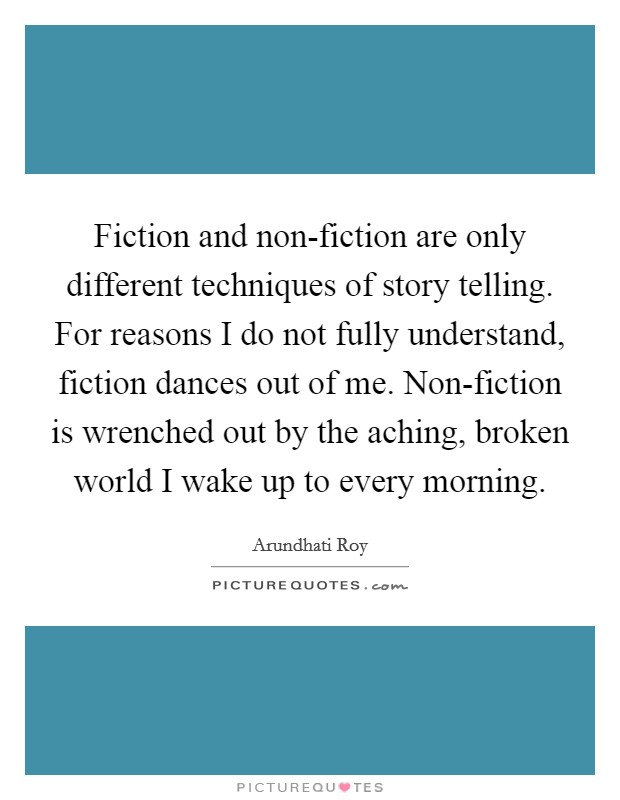 Fiction and non-fiction are only different techniques of story telling. For reasons I do not fully understand, fiction dances out of me. Non-fiction is wrenched out by the aching, broken world I wake up to every morning Picture Quote #1