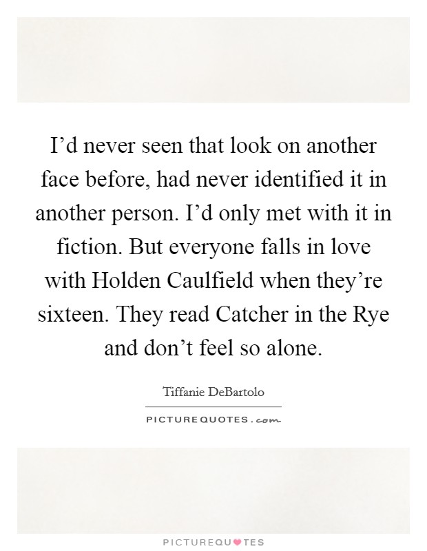 I'd never seen that look on another face before, had never identified it in another person. I'd only met with it in fiction. But everyone falls in love with Holden Caulfield when they're sixteen. They read Catcher in the Rye and don't feel so alone Picture Quote #1