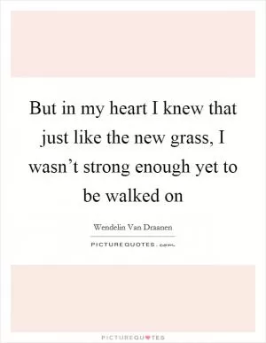 But in my heart I knew that just like the new grass, I wasn’t strong enough yet to be walked on Picture Quote #1