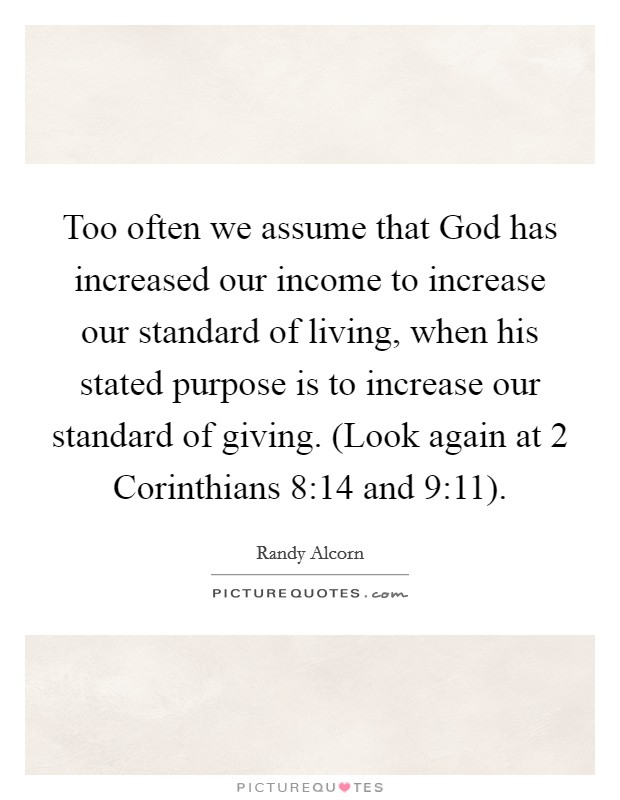 Too often we assume that God has increased our income to increase our standard of living, when his stated purpose is to increase our standard of giving. (Look again at 2 Corinthians 8:14 and 9:11) Picture Quote #1