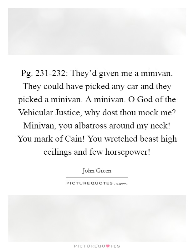 Pg. 231-232: They'd given me a minivan. They could have picked any car and they picked a minivan. A minivan. O God of the Vehicular Justice, why dost thou mock me? Minivan, you albatross around my neck! You mark of Cain! You wretched beast high ceilings and few horsepower! Picture Quote #1
