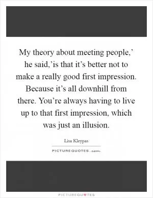 My theory about meeting people,’ he said,’is that it’s better not to make a really good first impression. Because it’s all downhill from there. You’re always having to live up to that first impression, which was just an illusion Picture Quote #1