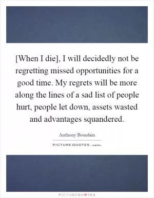 [When I die], I will decidedly not be regretting missed opportunities for a good time. My regrets will be more along the lines of a sad list of people hurt, people let down, assets wasted and advantages squandered Picture Quote #1