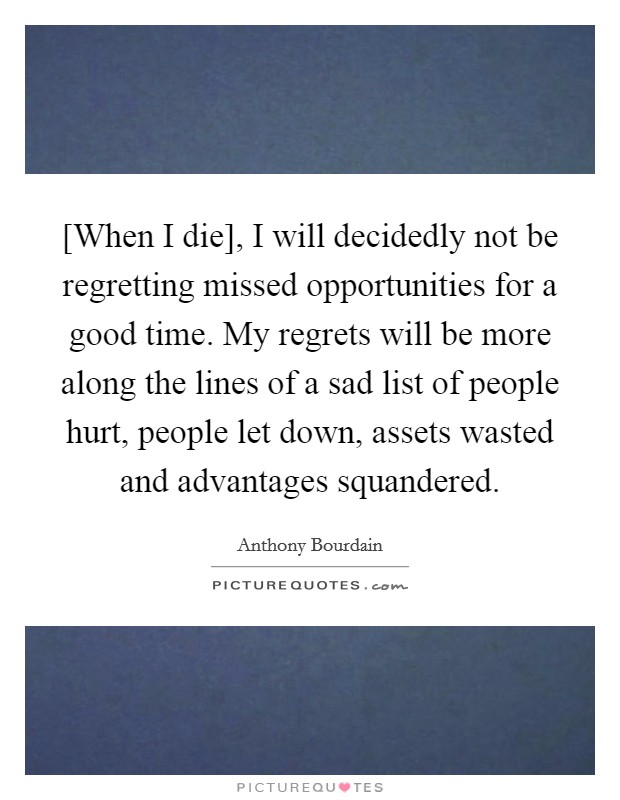 [When I die], I will decidedly not be regretting missed opportunities for a good time. My regrets will be more along the lines of a sad list of people hurt, people let down, assets wasted and advantages squandered Picture Quote #1