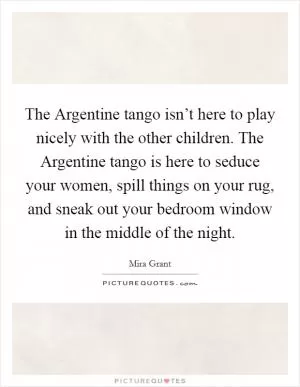 The Argentine tango isn’t here to play nicely with the other children. The Argentine tango is here to seduce your women, spill things on your rug, and sneak out your bedroom window in the middle of the night Picture Quote #1
