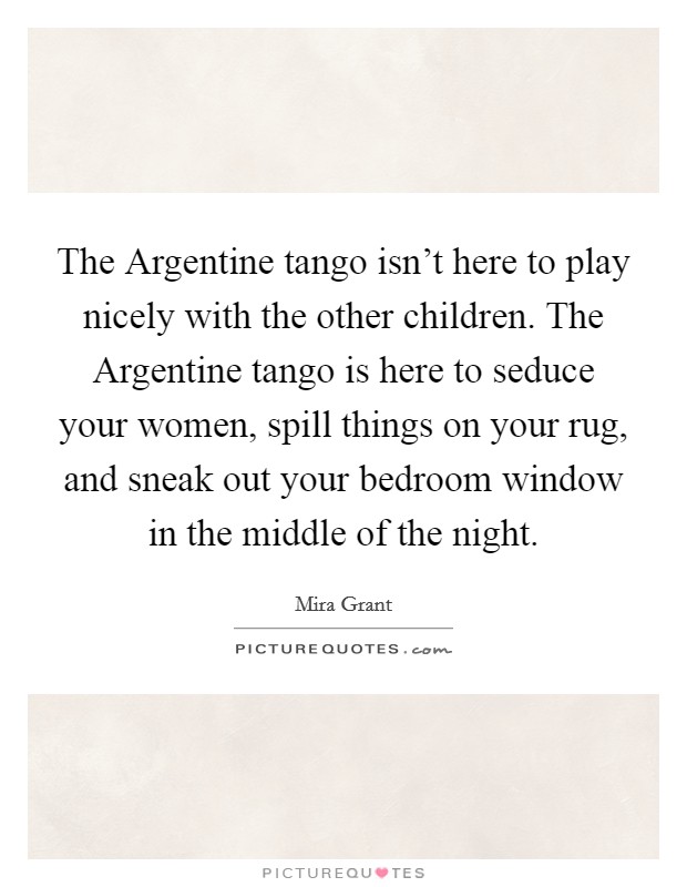 The Argentine tango isn't here to play nicely with the other children. The Argentine tango is here to seduce your women, spill things on your rug, and sneak out your bedroom window in the middle of the night Picture Quote #1