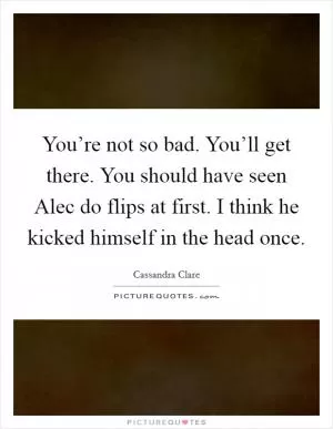 You’re not so bad. You’ll get there. You should have seen Alec do flips at first. I think he kicked himself in the head once Picture Quote #1