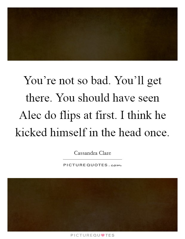 You're not so bad. You'll get there. You should have seen Alec do flips at first. I think he kicked himself in the head once Picture Quote #1