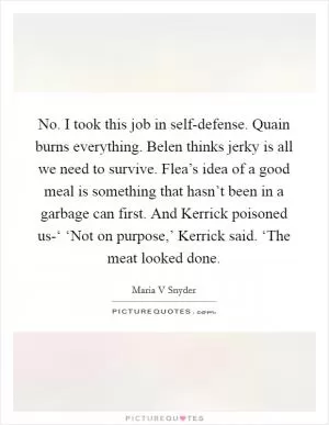No. I took this job in self-defense. Quain burns everything. Belen thinks jerky is all we need to survive. Flea’s idea of a good meal is something that hasn’t been in a garbage can first. And Kerrick poisoned us-‘ ‘Not on purpose,’ Kerrick said. ‘The meat looked done Picture Quote #1