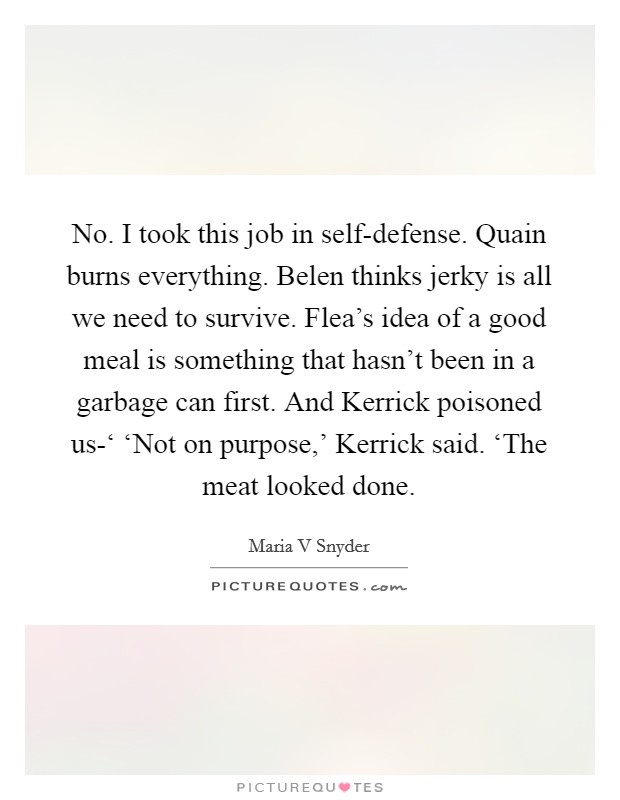 No. I took this job in self-defense. Quain burns everything. Belen thinks jerky is all we need to survive. Flea's idea of a good meal is something that hasn't been in a garbage can first. And Kerrick poisoned us-‘ ‘Not on purpose,' Kerrick said. ‘The meat looked done Picture Quote #1