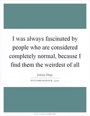 I was always fascinated by people who are considered completely normal, because I find them the weirdest of all Picture Quote #1