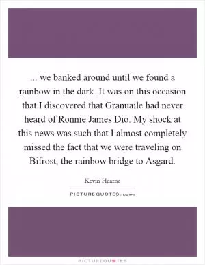 ... we banked around until we found a rainbow in the dark. It was on this occasion that I discovered that Granuaile had never heard of Ronnie James Dio. My shock at this news was such that I almost completely missed the fact that we were traveling on Bifrost, the rainbow bridge to Asgard Picture Quote #1