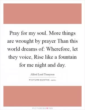 Pray for my soul. More things are wrought by prayer Than this world dreams of: Wherefore, let they voice, Rise like a fountain for me night and day Picture Quote #1