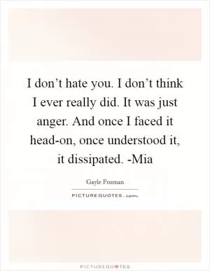 I don’t hate you. I don’t think I ever really did. It was just anger. And once I faced it head-on, once understood it, it dissipated. -Mia Picture Quote #1