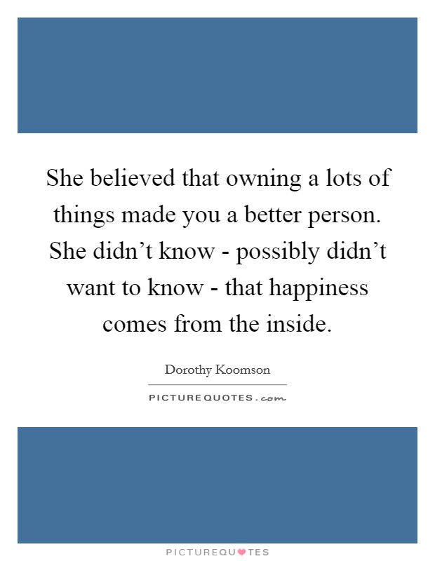 She believed that owning a lots of things made you a better person. She didn't know - possibly didn't want to know - that happiness comes from the inside Picture Quote #1