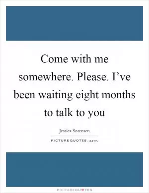 Come with me somewhere. Please. I’ve been waiting eight months to talk to you Picture Quote #1