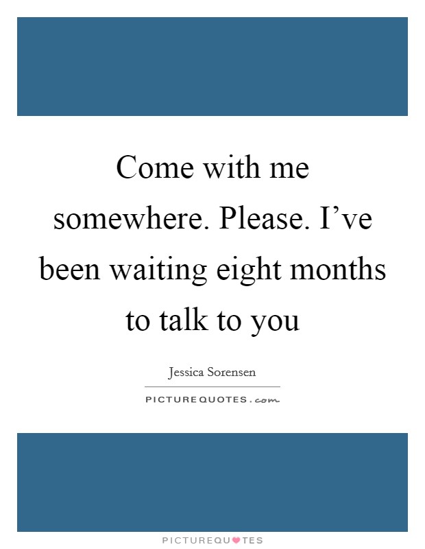 Come with me somewhere. Please. I've been waiting eight months to talk to you Picture Quote #1
