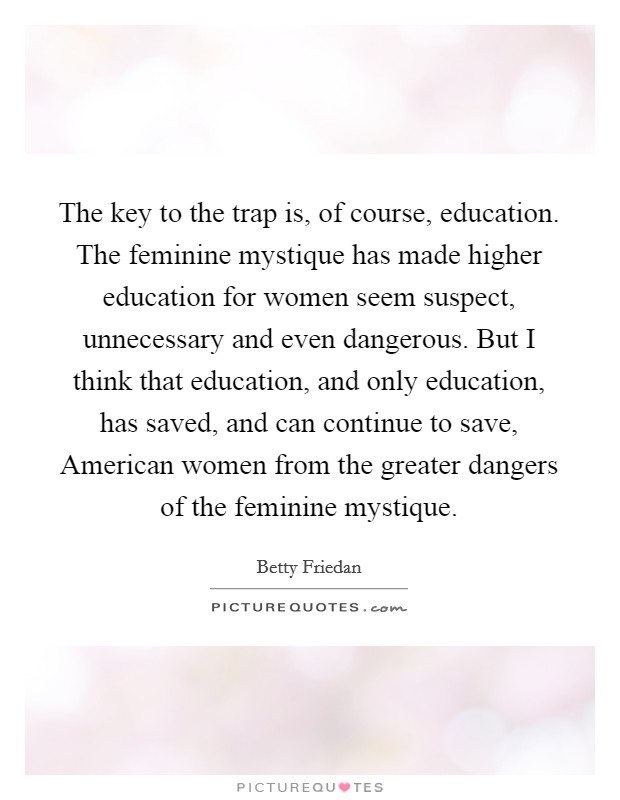 The key to the trap is, of course, education. The feminine mystique has made higher education for women seem suspect, unnecessary and even dangerous. But I think that education, and only education, has saved, and can continue to save, American women from the greater dangers of the feminine mystique Picture Quote #1