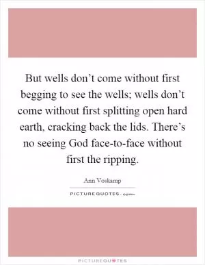 But wells don’t come without first begging to see the wells; wells don’t come without first splitting open hard earth, cracking back the lids. There’s no seeing God face-to-face without first the ripping Picture Quote #1