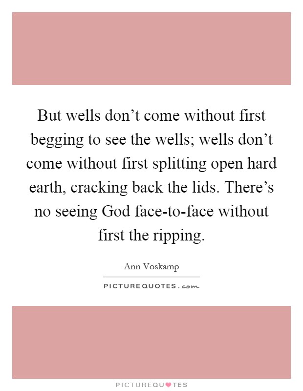 But wells don't come without first begging to see the wells; wells don't come without first splitting open hard earth, cracking back the lids. There's no seeing God face-to-face without first the ripping Picture Quote #1