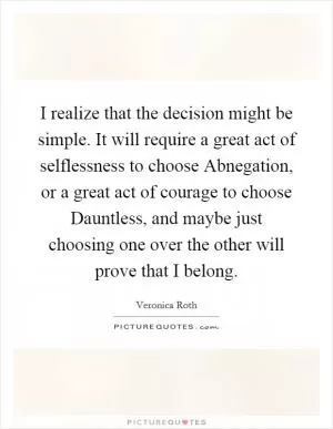 I realize that the decision might be simple. It will require a great act of selflessness to choose Abnegation, or a great act of courage to choose Dauntless, and maybe just choosing one over the other will prove that I belong Picture Quote #1