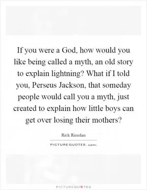 If you were a God, how would you like being called a myth, an old story to explain lightning? What if I told you, Perseus Jackson, that someday people would call you a myth, just created to explain how little boys can get over losing their mothers? Picture Quote #1