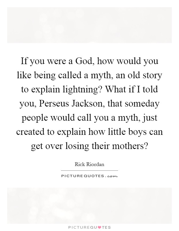 If you were a God, how would you like being called a myth, an old story to explain lightning? What if I told you, Perseus Jackson, that someday people would call you a myth, just created to explain how little boys can get over losing their mothers? Picture Quote #1
