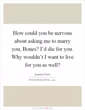 How could you be nervous about asking me to marry you, Bones? I’d die for you. Why wouldn’t I want to live for you as well? Picture Quote #1