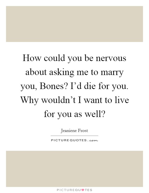 How could you be nervous about asking me to marry you, Bones? I'd die for you. Why wouldn't I want to live for you as well? Picture Quote #1