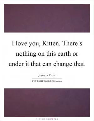 I love you, Kitten. There’s nothing on this earth or under it that can change that Picture Quote #1