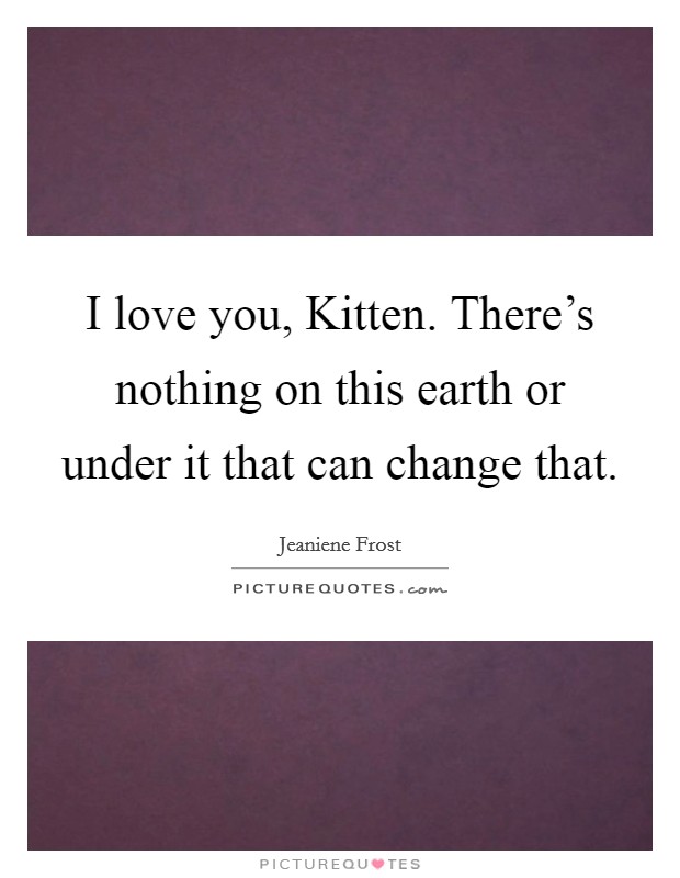 I love you, Kitten. There's nothing on this earth or under it that can change that Picture Quote #1