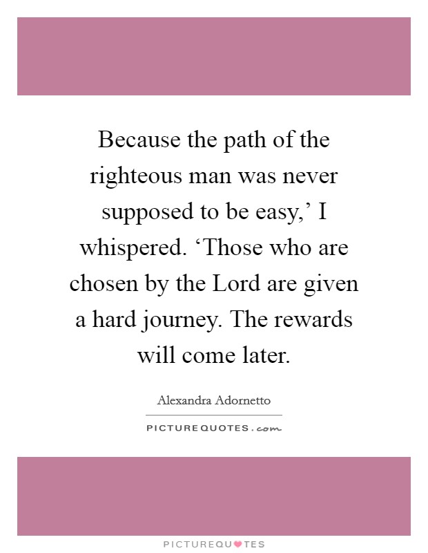 Because the path of the righteous man was never supposed to be easy,' I whispered. ‘Those who are chosen by the Lord are given a hard journey. The rewards will come later Picture Quote #1