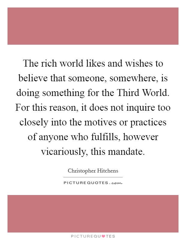 The rich world likes and wishes to believe that someone, somewhere, is doing something for the Third World. For this reason, it does not inquire too closely into the motives or practices of anyone who fulfills, however vicariously, this mandate Picture Quote #1