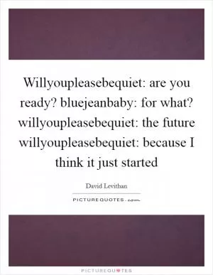 Willyoupleasebequiet: are you ready? bluejeanbaby: for what? willyoupleasebequiet: the future willyoupleasebequiet: because I think it just started Picture Quote #1