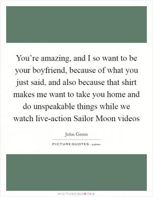 You’re amazing, and I so want to be your boyfriend, because of what you just said, and also because that shirt makes me want to take you home and do unspeakable things while we watch live-action Sailor Moon videos Picture Quote #1