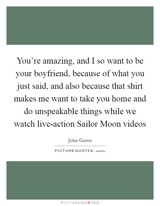 You're amazing, and I so want to be your boyfriend, because of what you just said, and also because that shirt makes me want to take you home and do unspeakable things while we watch live-action Sailor Moon videos Picture Quote #1