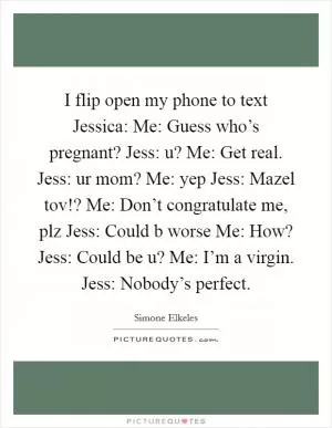 I flip open my phone to text Jessica: Me: Guess who’s pregnant? Jess: u? Me: Get real. Jess: ur mom? Me: yep Jess: Mazel tov!? Me: Don’t congratulate me, plz Jess: Could b worse Me: How? Jess: Could be u? Me: I’m a virgin. Jess: Nobody’s perfect Picture Quote #1