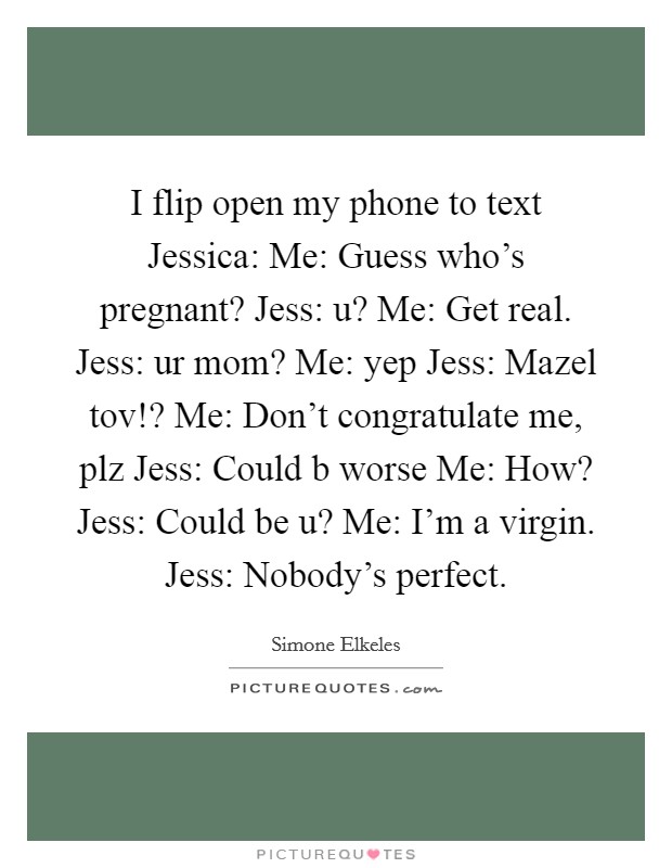 I flip open my phone to text Jessica: Me: Guess who's pregnant? Jess: u? Me: Get real. Jess: ur mom? Me: yep Jess: Mazel tov!? Me: Don't congratulate me, plz Jess: Could b worse Me: How? Jess: Could be u? Me: I'm a virgin. Jess: Nobody's perfect Picture Quote #1
