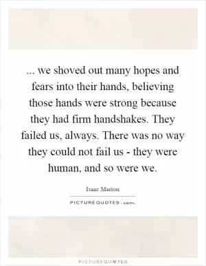 ... we shoved out many hopes and fears into their hands, believing those hands were strong because they had firm handshakes. They failed us, always. There was no way they could not fail us - they were human, and so were we Picture Quote #1