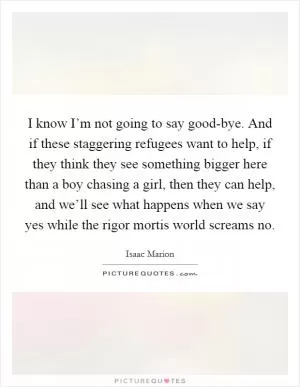 I know I’m not going to say good-bye. And if these staggering refugees want to help, if they think they see something bigger here than a boy chasing a girl, then they can help, and we’ll see what happens when we say yes while the rigor mortis world screams no Picture Quote #1