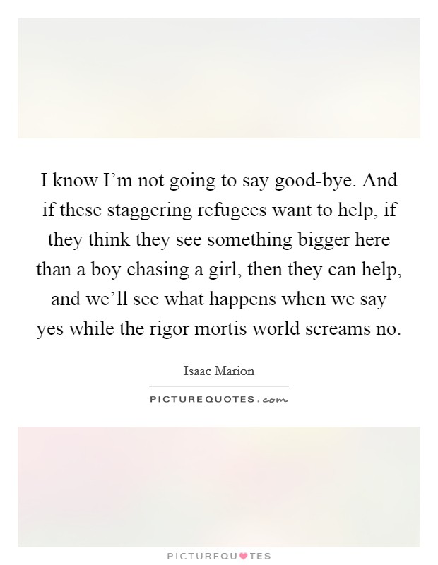 I know I'm not going to say good-bye. And if these staggering refugees want to help, if they think they see something bigger here than a boy chasing a girl, then they can help, and we'll see what happens when we say yes while the rigor mortis world screams no Picture Quote #1