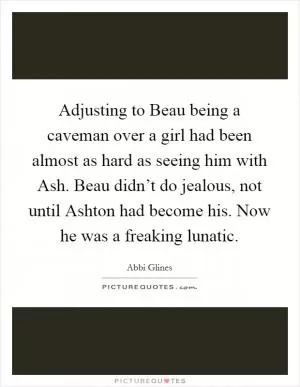Adjusting to Beau being a caveman over a girl had been almost as hard as seeing him with Ash. Beau didn’t do jealous, not until Ashton had become his. Now he was a freaking lunatic Picture Quote #1