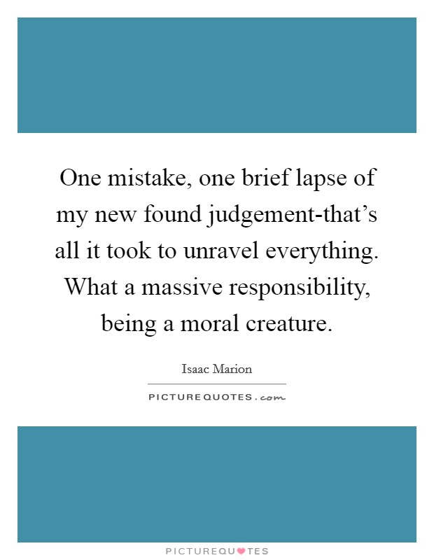 One mistake, one brief lapse of my new found judgement-that’s all it took to unravel everything. What a massive responsibility, being a moral creature Picture Quote #1