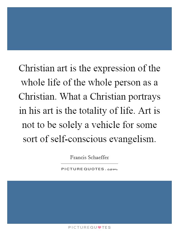 Christian art is the expression of the whole life of the whole person as a Christian. What a Christian portrays in his art is the totality of life. Art is not to be solely a vehicle for some sort of self-conscious evangelism Picture Quote #1