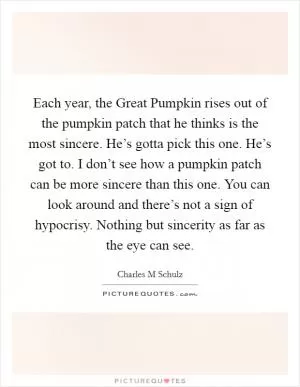 Each year, the Great Pumpkin rises out of the pumpkin patch that he thinks is the most sincere. He’s gotta pick this one. He’s got to. I don’t see how a pumpkin patch can be more sincere than this one. You can look around and there’s not a sign of hypocrisy. Nothing but sincerity as far as the eye can see Picture Quote #1