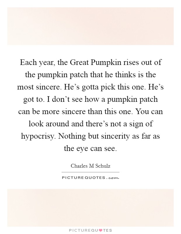 Each year, the Great Pumpkin rises out of the pumpkin patch that he thinks is the most sincere. He's gotta pick this one. He's got to. I don't see how a pumpkin patch can be more sincere than this one. You can look around and there's not a sign of hypocrisy. Nothing but sincerity as far as the eye can see Picture Quote #1
