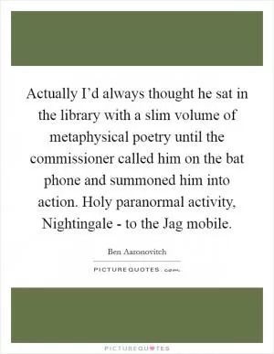 Actually I’d always thought he sat in the library with a slim volume of metaphysical poetry until the commissioner called him on the bat phone and summoned him into action. Holy paranormal activity, Nightingale - to the Jag mobile Picture Quote #1