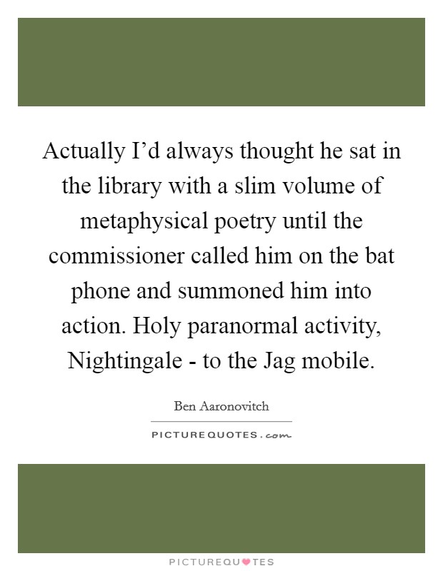 Actually I'd always thought he sat in the library with a slim volume of metaphysical poetry until the commissioner called him on the bat phone and summoned him into action. Holy paranormal activity, Nightingale - to the Jag mobile Picture Quote #1